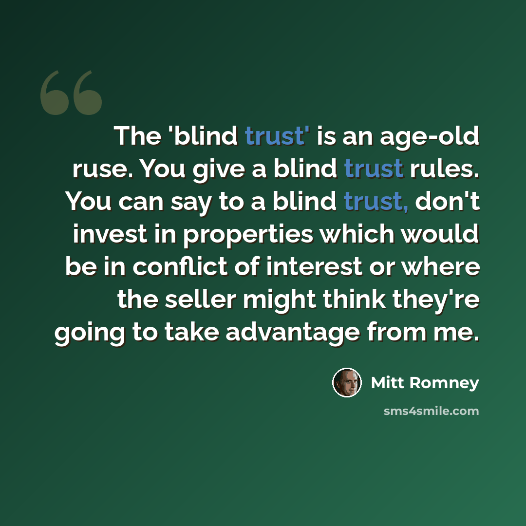 “The 'blind trust' is an age-old ruse. You give a blind trust rules. You can say to a blind trust, don't invest in properties which would be in conflict of interest or where the seller might think they're going to take advantage from me.” quote by Mitt Romney