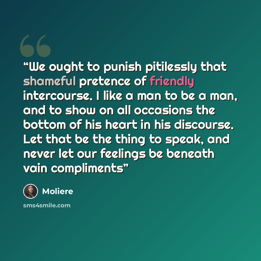 “We ought to punish pitilessly that shameful pretence of friendly intercourse. I like a man to be a man, and to show on all occasions the bottom of his heart in his discourse. Let that be the thing to speak, and never let our feelings be beneath vain compliments” quote by Moliere