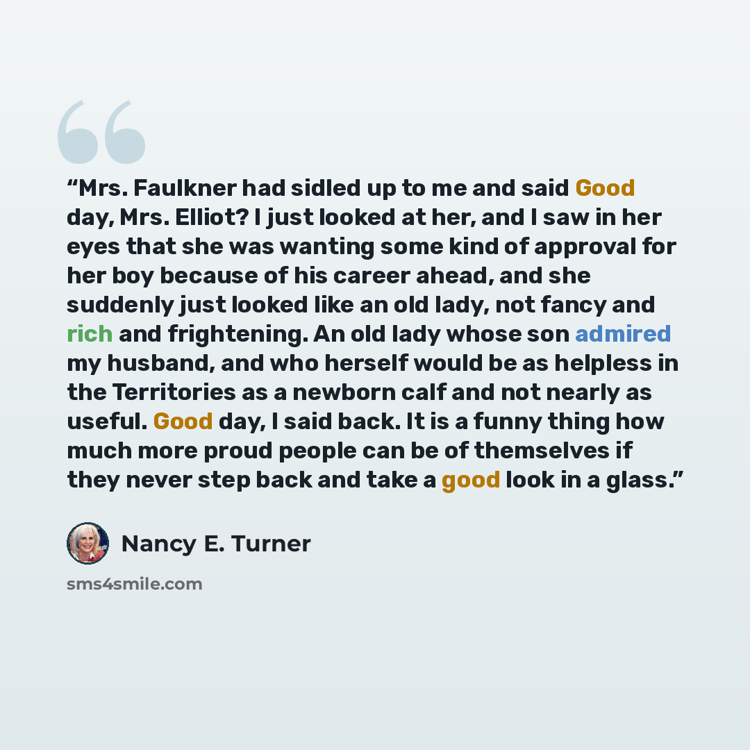 “Mrs. Faulkner had sidled up to me and said Good day, Mrs. Elliot? I just looked at her, and I saw in her eyes that she was wanting some kind of approval for her boy because of his career ahead, and she suddenly just looked like an old lady, not fancy and rich and frightening. An old lady whose son…” quote by Nancy E. Turner
