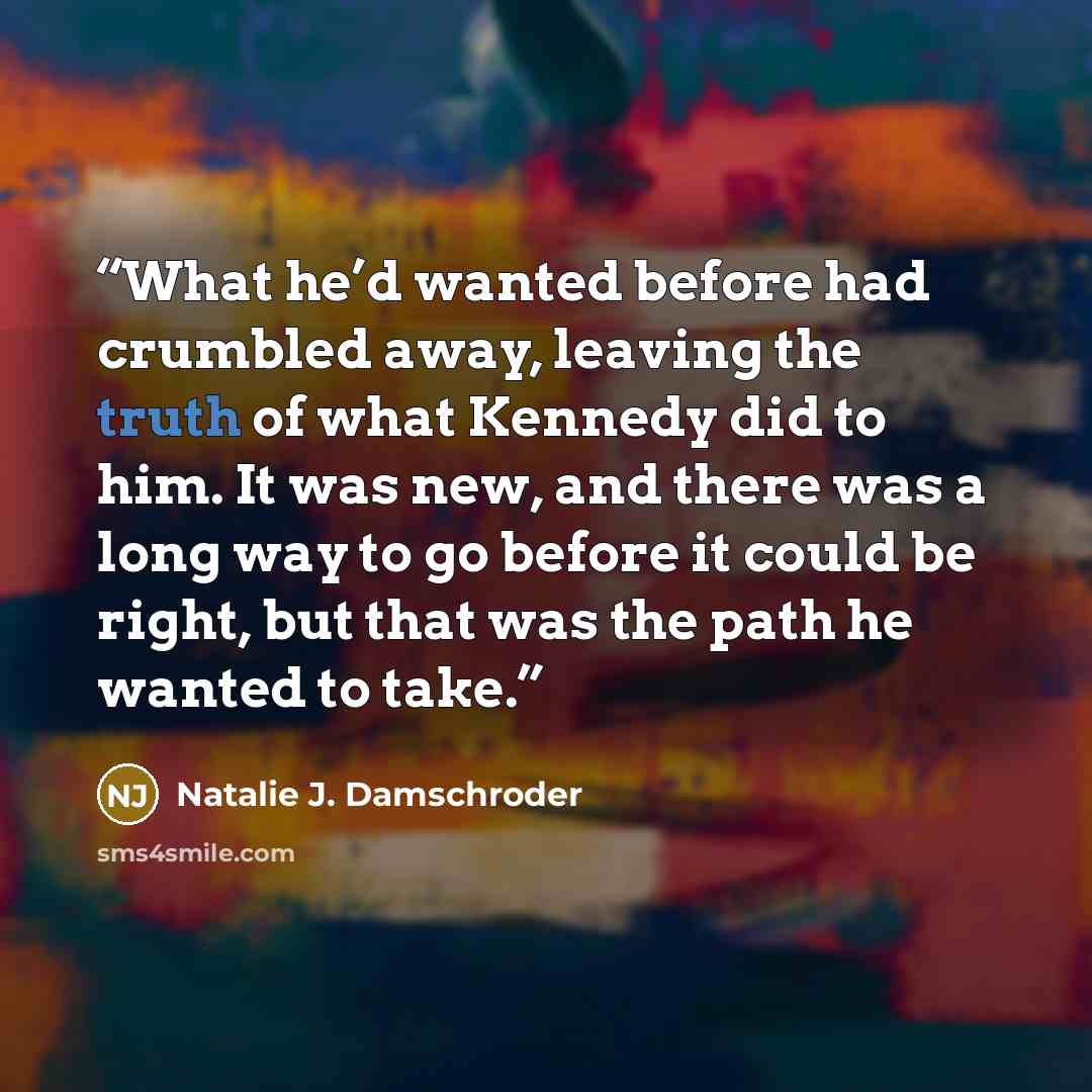 “What he’d wanted before had crumbled away, leaving the truth of what Kennedy did to him. It was new, and there was a long way to go before it could be right, but that was the path he wanted to take.” quote by Natalie J. Damschroder