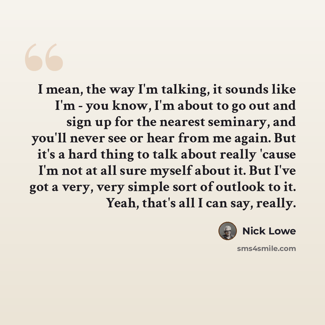 “I mean, the way I'm talking, it sounds like I'm - you know, I'm about to go out and sign up for the nearest seminary, and you'll never see or hear from me again. But it's a hard thing to talk about really 'cause I'm not at all sure myself about it. But I've got a very, very simple sort of outlook…” quote by Nick Lowe
