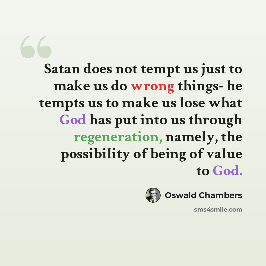 “Satan does not tempt us just to make us do wrong things- he tempts us to make us lose what God has put into us through regeneration, namely, the possibility of being of value to God.” quote by Oswald Chambers