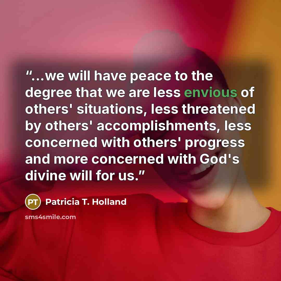 “...we will have peace to the degree that we are less envious of others' situations, less threatened by others' accomplishments, less concerned with others' progress and more concerned with God's divine will for us.” quote by Patricia T. Holland