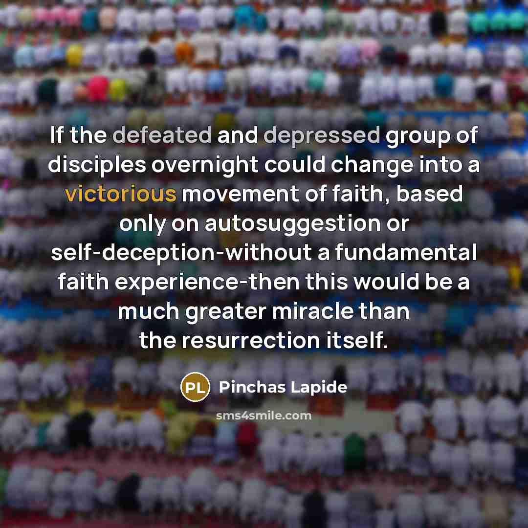 “If the defeated and depressed group of disciples overnight could change into a victorious movement of faith, based only on autosuggestion or self-deception-without a fundamental faith experience-then this would be a much greater miracle than the resurrection itself.” quote by Pinchas Lapide