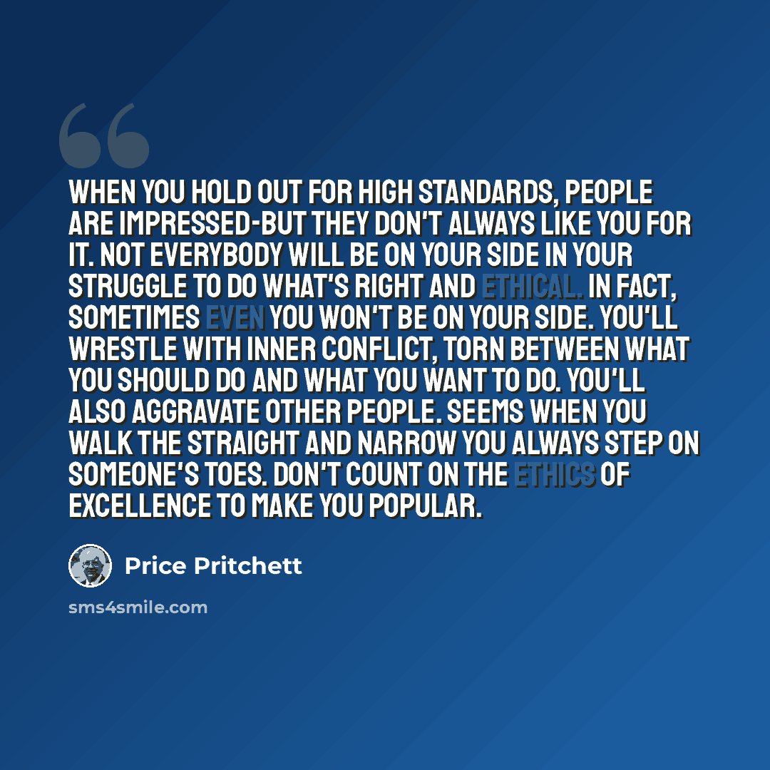 “When you hold out for high standards, people are impressed-but they don't always like you for it. Not everybody will be on your side in your struggle to do what's right and ethical. In fact, sometimes even you won't be on your side. You'll wrestle with inner conflict, torn between what you should…” quote by Price Pritchett