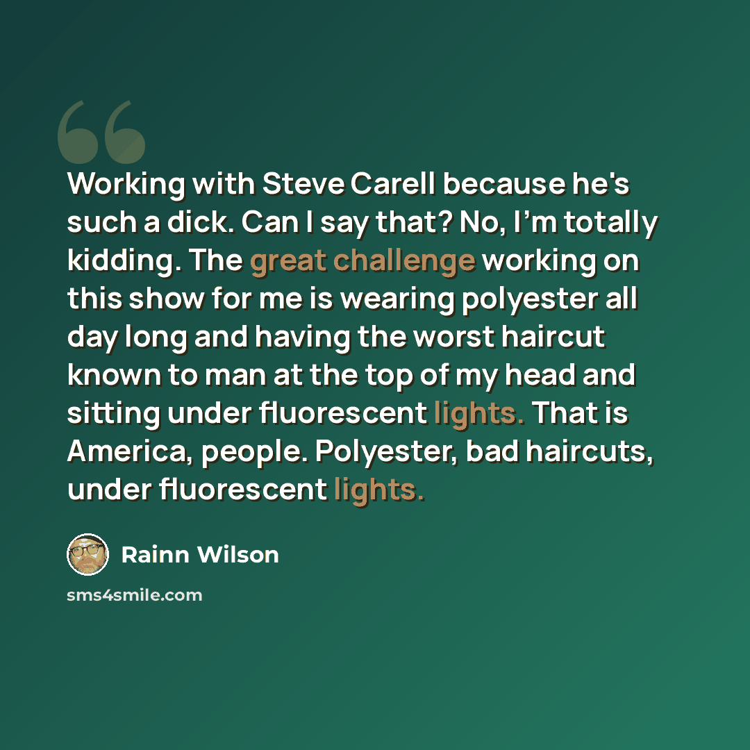 “Working with Steve Carell because he's such a dick. Can I say that? No, I'm totally kidding. The great challenge working on this show for me is wearing polyester all day long and having the worst haircut known to man at the top of my head and sitting under fluorescent lights. That is America…” quote by Rainn Wilson