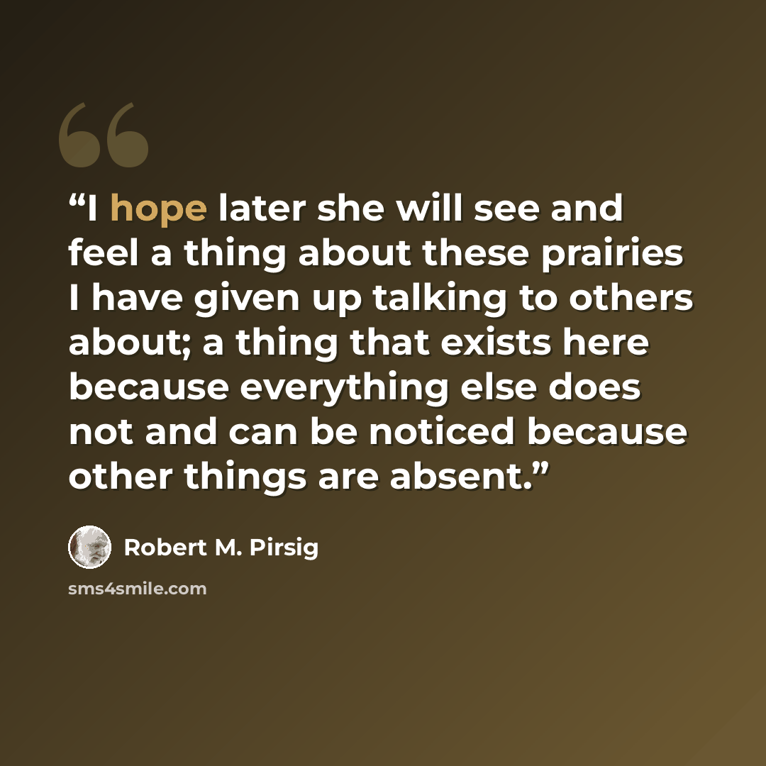 “I hope later she will see and feel a thing about these prairies I have given up talking to others about; a thing that exists here because everything else does not and can be noticed because other things are absent.” quote by Robert M. Pirsig