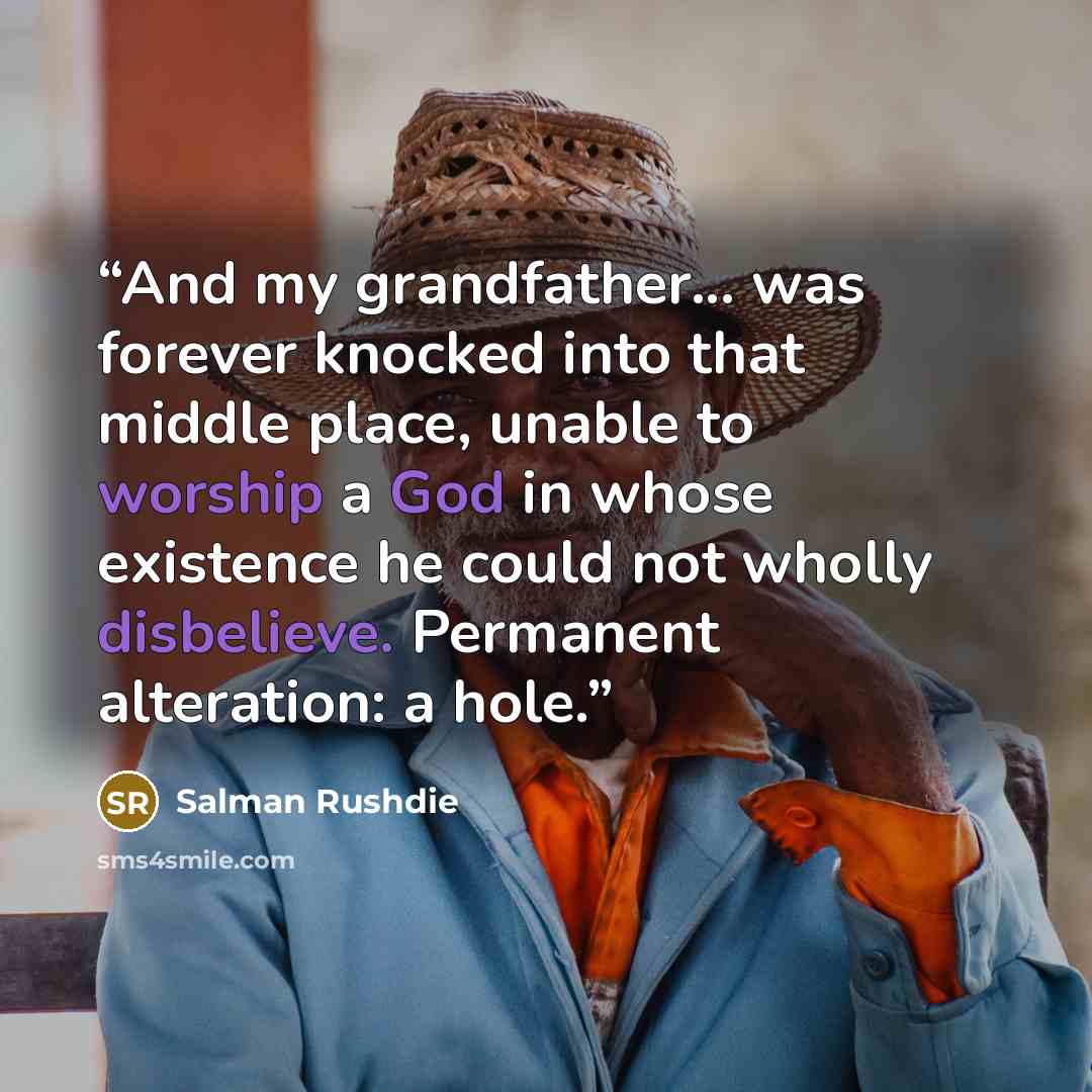 “And my grandfather... was forever knocked into that middle place, unable to worship a God in whose existence he could not wholly disbelieve. Permanent alteration: a hole.” quote by Salman Rushdie