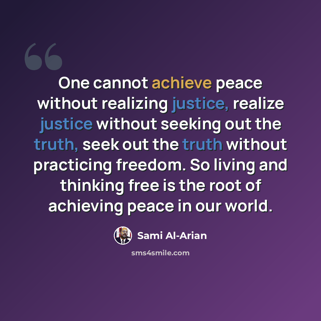 “One cannot achieve peace without realizing justice, realize justice without seeking out the truth, seek out the truth without practicing freedom. So living and thinking free is the root of achieving peace in our world.” quote by Sami Al-Arian