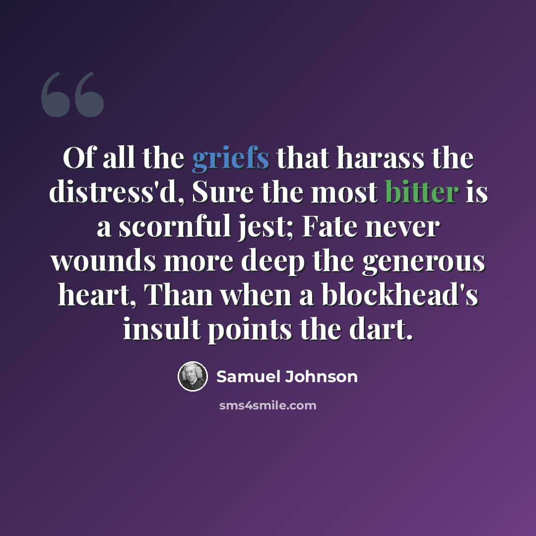“Of all the griefs that harass the distress'd, Sure the most bitter is a scornful jest; Fate never wounds more deep the generous heart, Than when a blockhead's insult points the dart.” quote by Samuel Johnson