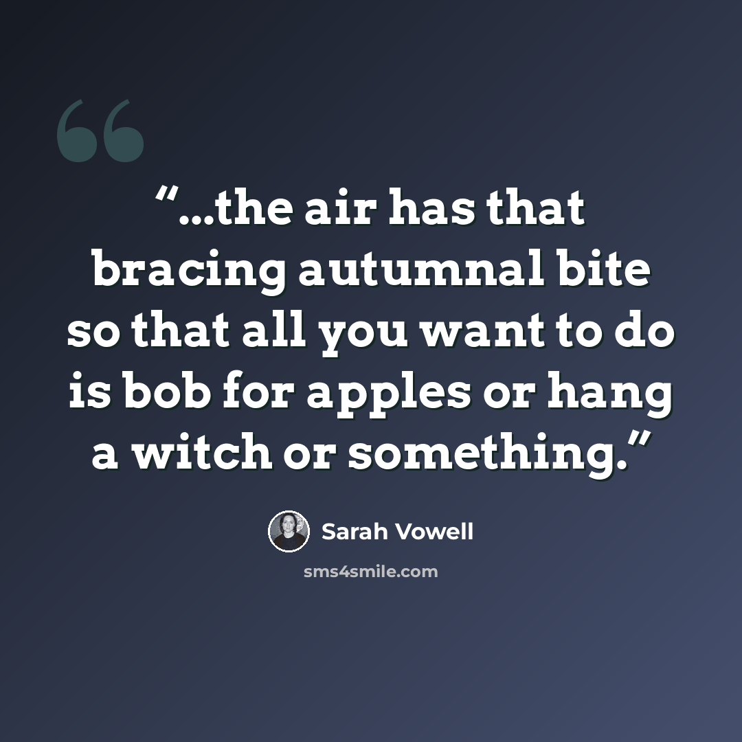 “...the air has that bracing autumnal bite so that all you want to do is bob for apples or hang a witch or something.” quote by Sarah Vowell