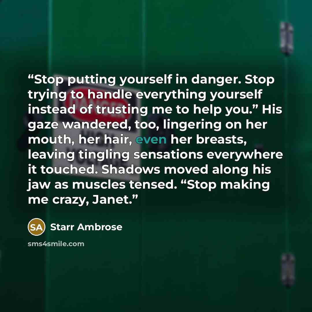 “Stop putting yourself in danger. Stop trying to handle everything yourself instead of trusting me to help you.” His gaze wandered, too, lingering on her mouth, her hair, even her breasts, leaving tingling sensations everywhere it touched. Shadows moved along his jaw as muscles tensed. “Stop making…” quote by Starr Ambrose