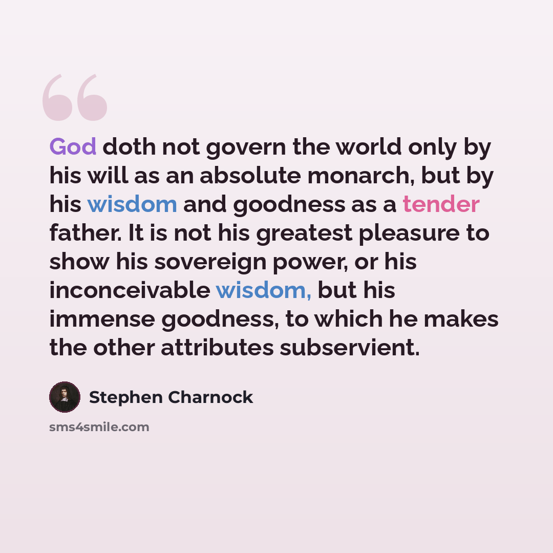 “God doth not govern the world only by his will as an absolute monarch, but by his wisdom and goodness as a tender father. It is not his greatest pleasure to show his sovereign power, or his inconceivable wisdom, but his immense goodness, to which he makes the other attributes subservient.” quote by Stephen Charnock