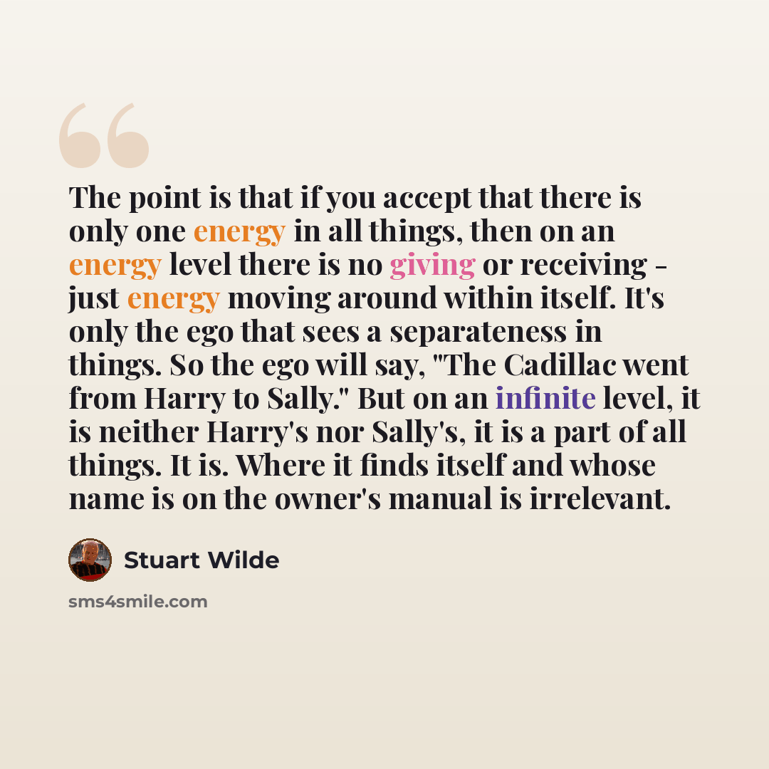 “The point is that if you accept that there is only one energy in all things, then on an energy level there is no giving or receiving - just energy moving around within itself. It's only the ego that sees a separateness in things. So the ego will say, "The Cadillac went from Harry to Sally." But on…” quote by Stuart Wilde