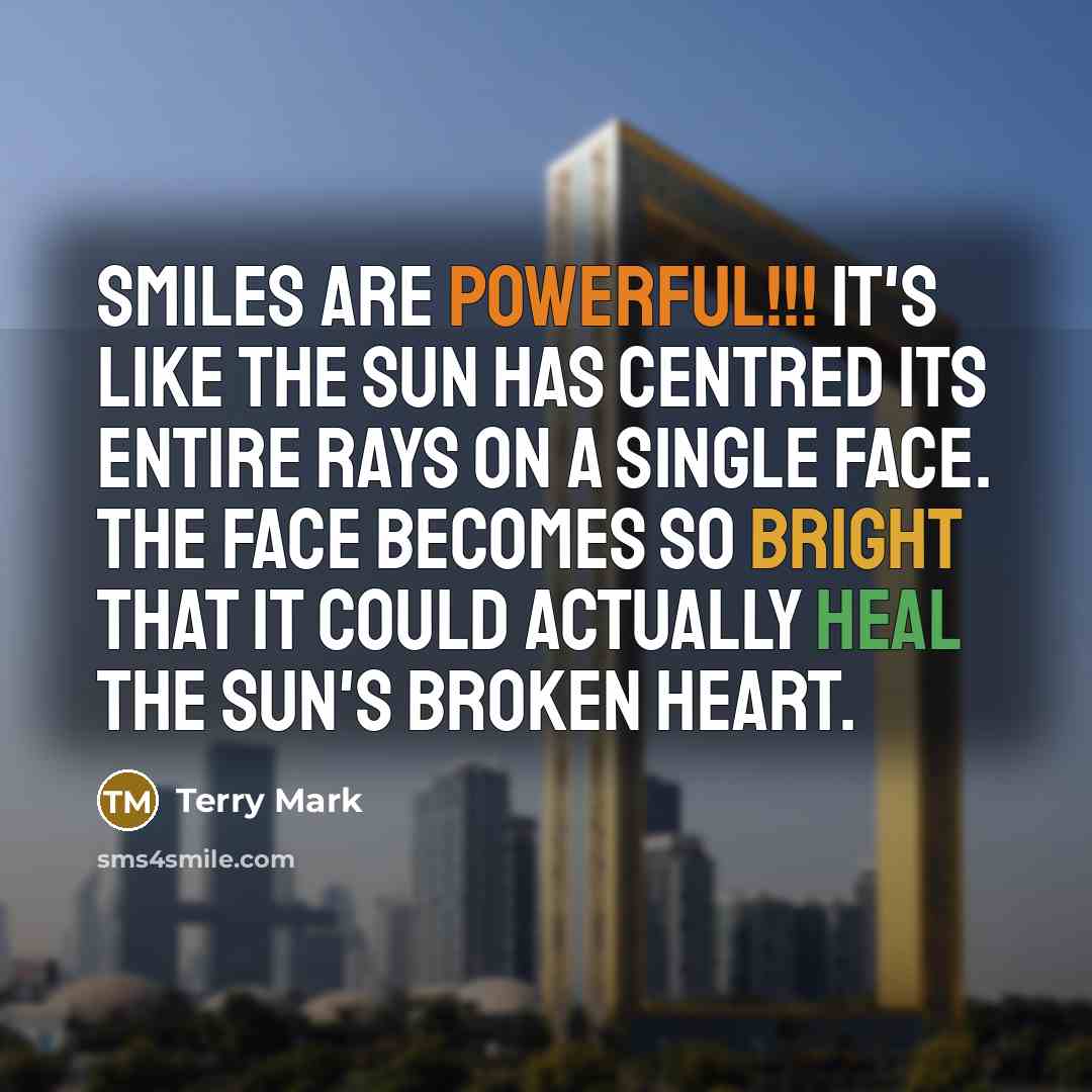 “Smiles are powerful!!! It's like the sun has centred its entire rays on a single face. The face becomes so bright that it could actually heal the Sun's broken heart.” quote by Terry Mark