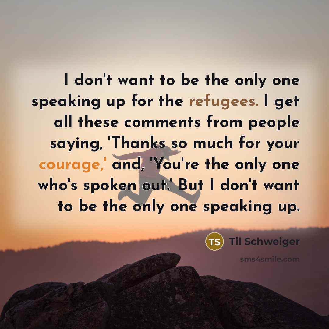 “I don't want to be the only one speaking up for the refugees. I get all these comments from people saying, 'Thanks so much for your courage,' and, 'You're the only one who's spoken out.' But I don't want to be the only one speaking up.” quote by Til Schweiger