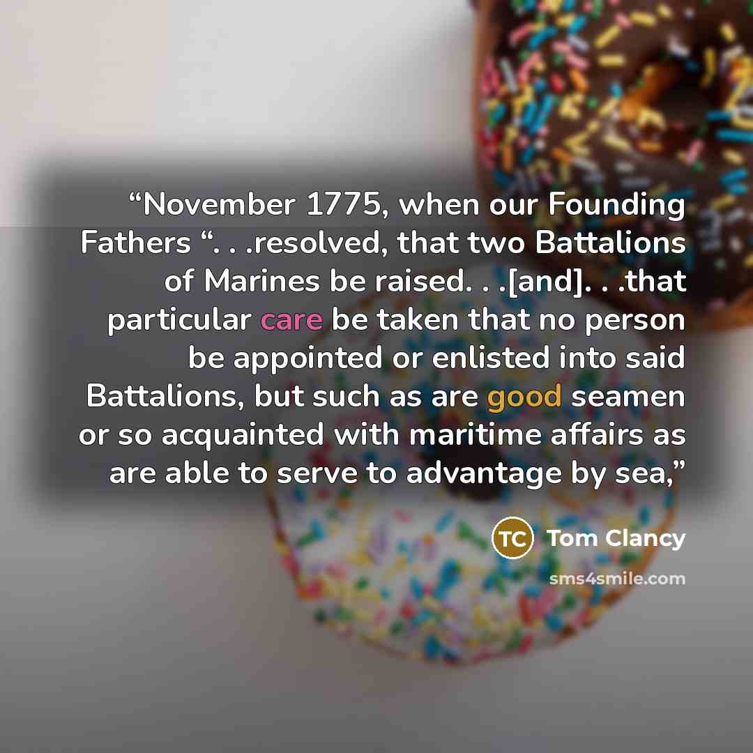 “November 1775, when our Founding Fathers “. . .resolved, that two Battalions of Marines be raised. . .[and]. . .that particular care be taken that no person be appointed or enlisted into said Battalions, but such as are good seamen or so acquainted with maritime affairs as are able to serve to…” quote by Tom Clancy