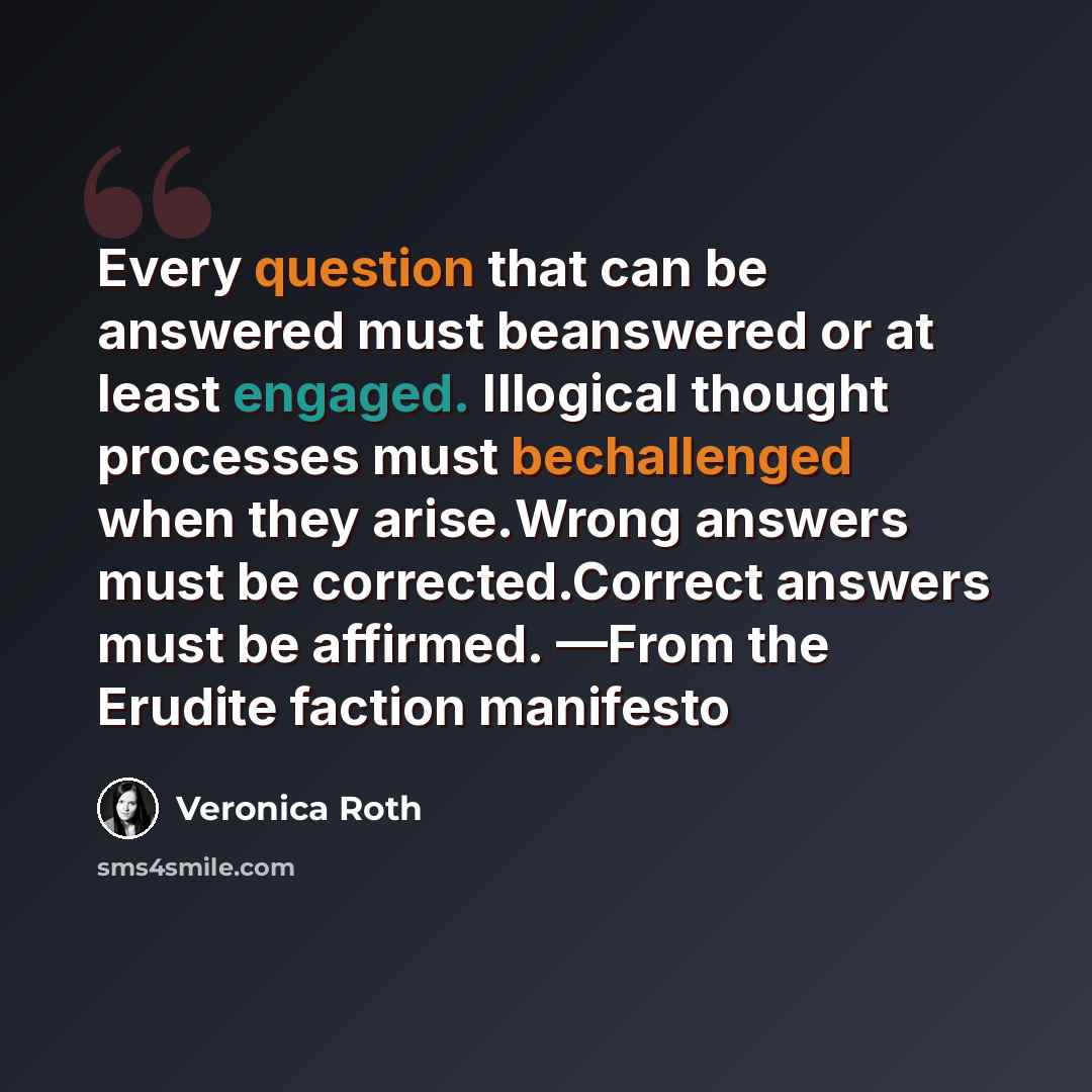 “Every question that can be answered must beanswered or at least engaged. Illogical thought processes must bechallenged when they arise.Wrong answers must be corrected.Correct answers must be affirmed. —From the Erudite faction manifesto” quote by Veronica Roth