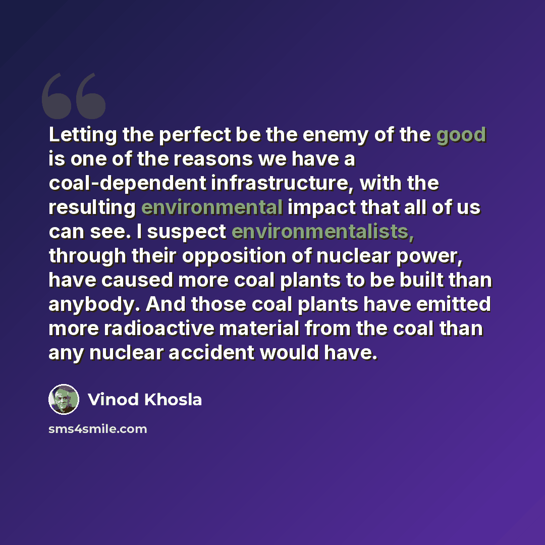 “Letting the perfect be the enemy of the good is one of the reasons we have a coal-dependent infrastructure, with the resulting environmental impact that all of us can see. I suspect environmentalists, through their opposition of nuclear power, have caused more coal plants to be built than anybody…” quote by Vinod Khosla