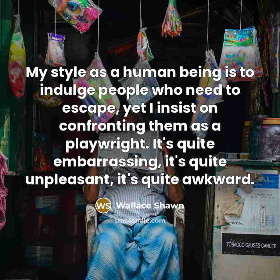 “My style as a human being is to indulge people who need to escape, yet I insist on confronting them as a playwright. It's quite embarrassing, it's quite unpleasant, it's quite awkward.” quote by Wallace Shawn