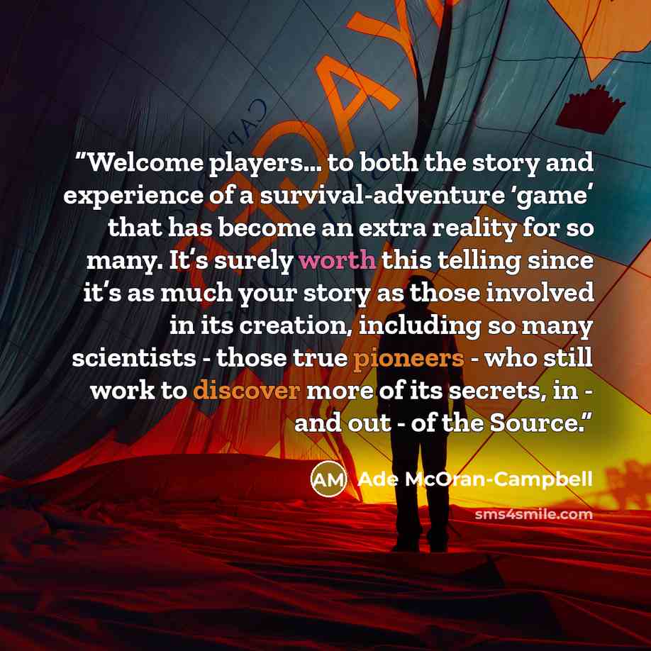 “Welcome players… to both the story and experience of a survival-adventure ‘game’ that has become an extra reality for so many. It’s surely worth this telling since it’s as much your story as those involved in its creation, including so many scientists - those true pioneers - who still work to…” quote by Ade McOran-Campbell