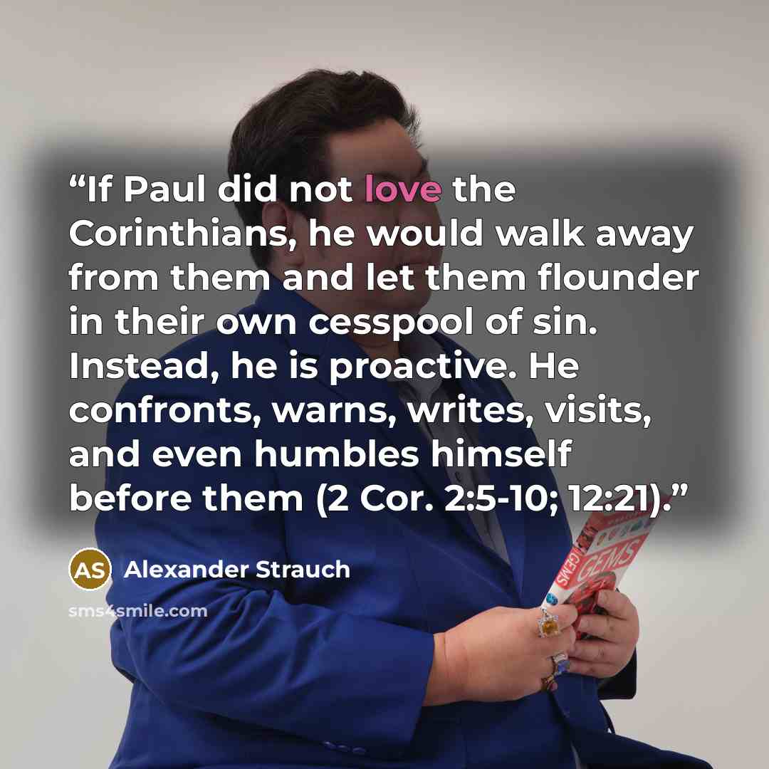 “If Paul did not love the Corinthians, he would walk away from them and let them flounder in their own cesspool of sin. Instead, he is proactive. He confronts, warns, writes, visits, and even humbles himself before them (2 Cor. 2:5-10; 12:21).” quote by Alexander Strauch