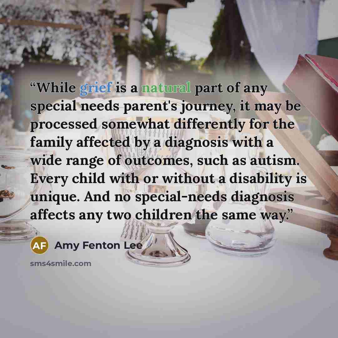 “While grief is a natural part of any special needs parent's journey, it may be processed somewhat differently for the family affected by a diagnosis with a wide range of outcomes, such as autism. Every child with or without a disability is unique. And no special-needs diagnosis affects any two…” quote by Amy Fenton Lee