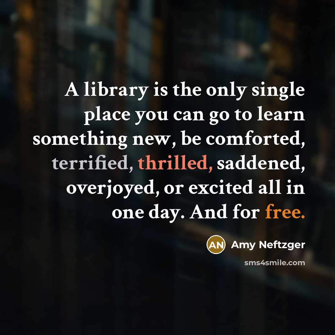 “A library is the only single place you can go to learn something new, be comforted, terrified, thrilled, saddened, overjoyed, or excited all in one day. And for free.” quote by Amy Neftzger
