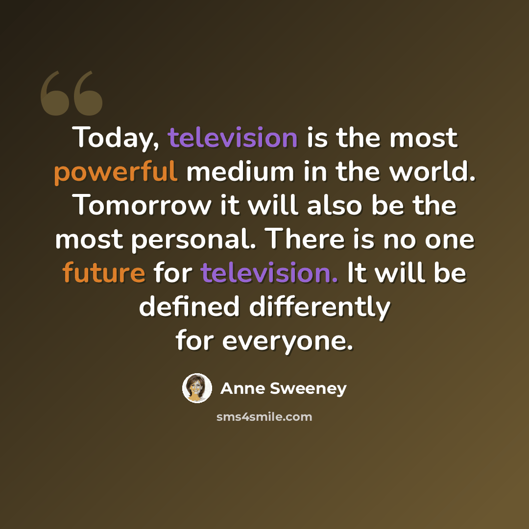 “Today, television is the most powerful medium in the world. Tomorrow it will also be the most personal. There is no one future for television. It will be defined differently for everyone.” quote by Anne Sweeney