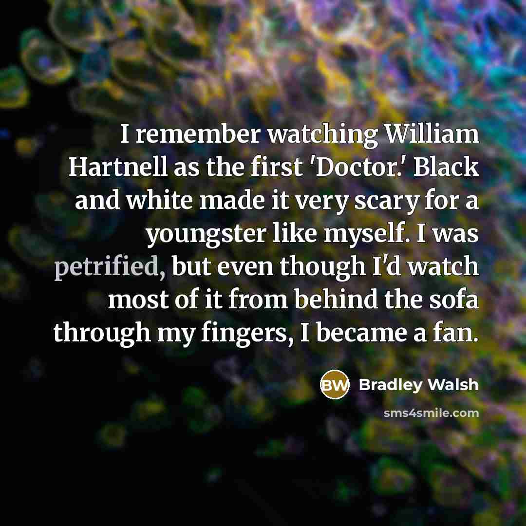 “I remember watching William Hartnell as the first 'Doctor.' Black and white made it very scary for a youngster like myself. I was petrified, but even though I'd watch most of it from behind the sofa through my fingers, I became a fan.” quote by Bradley Walsh