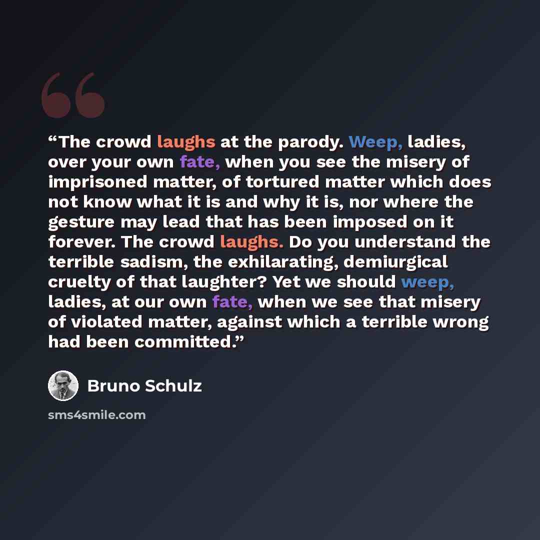 “The crowd laughs at the parody. Weep, ladies, over your own fate, when you see the misery of imprisoned matter, of tortured matter which does not know what it is and why it is, nor where the gesture may lead that has been imposed on it forever. The crowd laughs. Do you understand the terrible…” quote by Bruno Schulz
