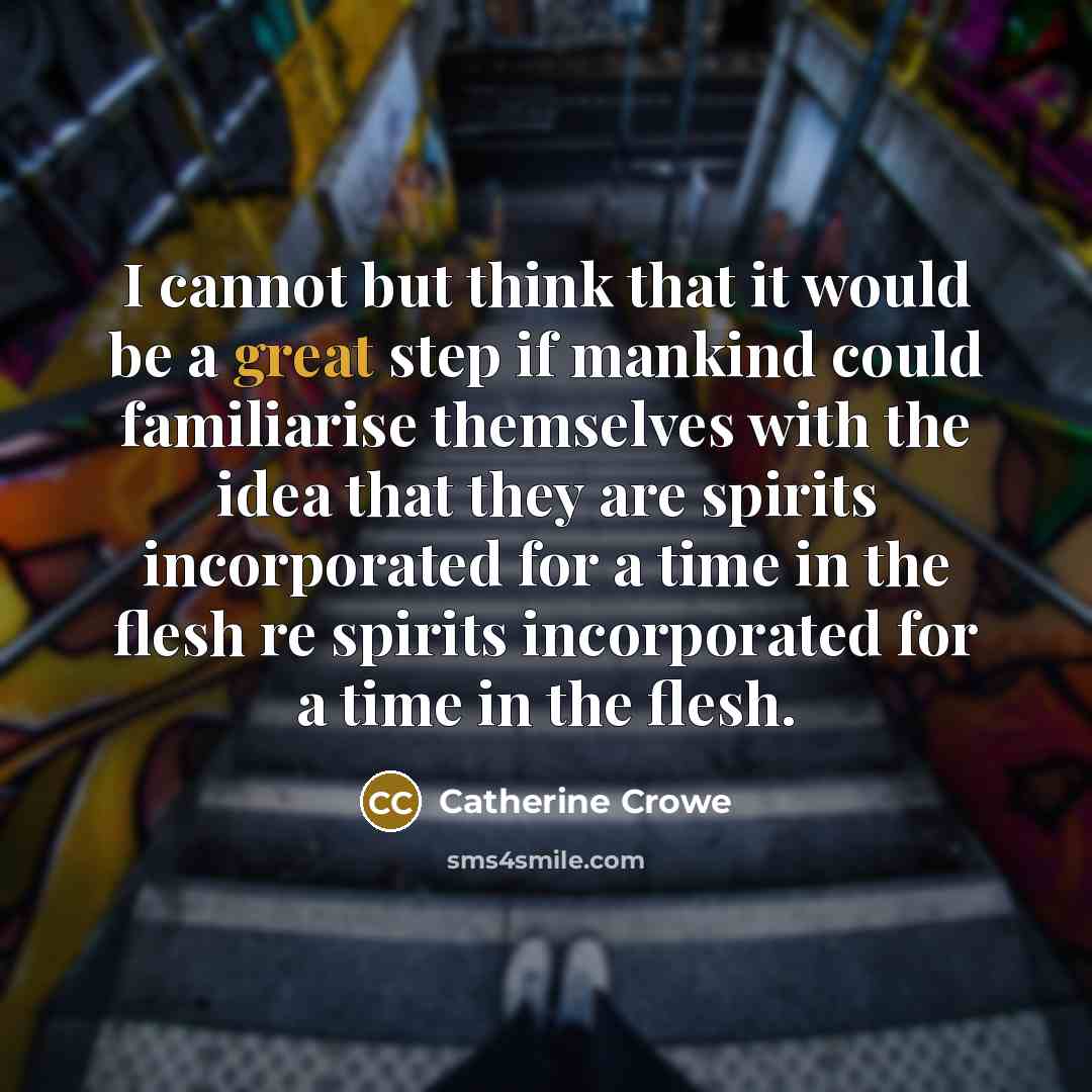 “I cannot but think that it would be a great step if mankind could familiarise themselves with the idea that they are spirits incorporated for a time in the flesh re spirits incorporated for a time in the flesh.” quote by Catherine Crowe