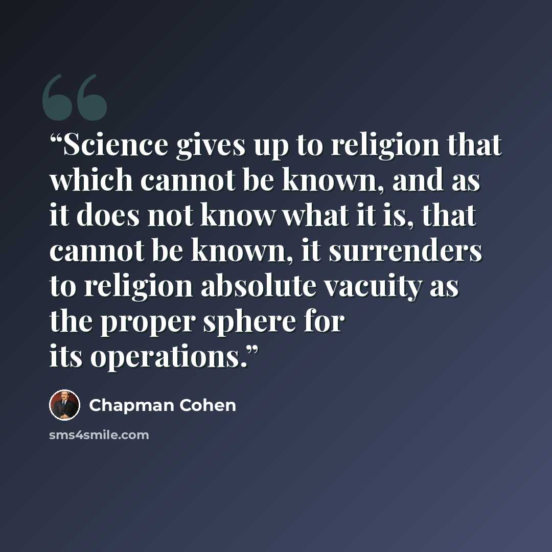 “Science gives up to religion that which cannot be known, and as it does not know what it is, that cannot be known, it surrenders to religion absolute vacuity as the proper sphere for its operations.” quote by Chapman Cohen