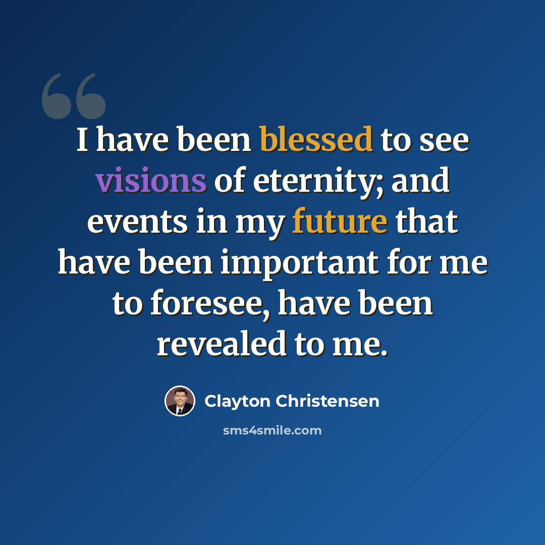 “I have been blessed to see visions of eternity; and events in my future that have been important for me to foresee, have been revealed to me.” quote by Clayton Christensen