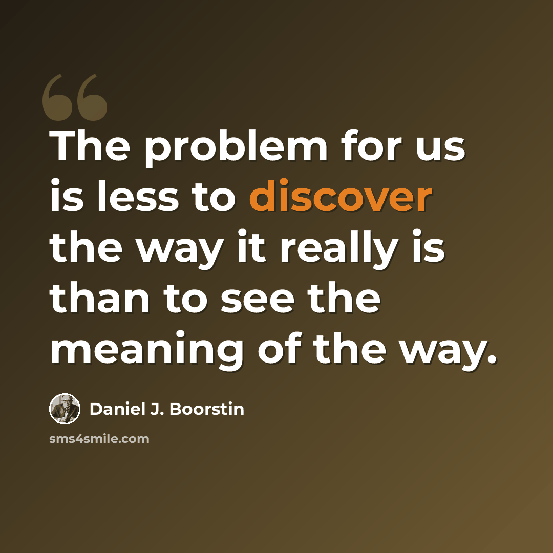 “The problem for us is less to discover the way it really is than to see the meaning of the way.” quote by Daniel J. Boorstin