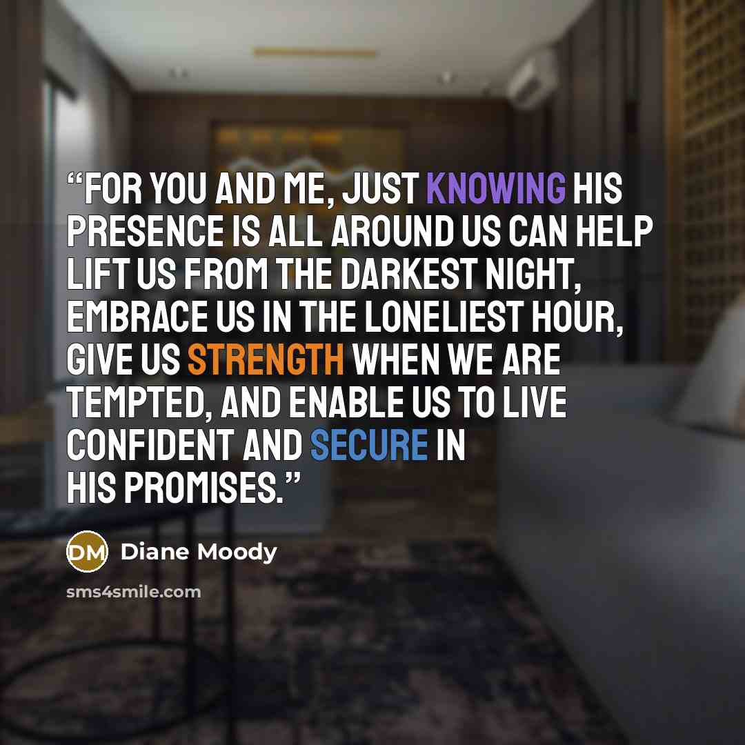 “For you and me, just knowing His presence is all around us can help lift us from the darkest night, embrace us in the loneliest hour, give us strength when we are tempted, and enable us to live confident and secure in His promises.” quote by Diane Moody