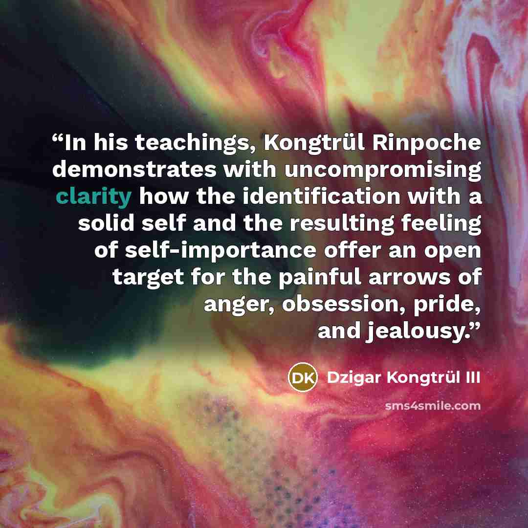 “In his teachings, Kongtrül Rinpoche demonstrates with uncompromising clarity how the identification with a solid self and the resulting feeling of self-importance offer an open target for the painful arrows of anger, obsession, pride, and jealousy.” quote by Dzigar Kongtrül III