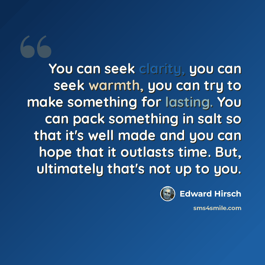 “You can seek clarity, you can seek warmth, you can try to make something for lasting. You can pack something in salt so that it's well made and you can hope that it outlasts time. But, ultimately that's not up to you.” quote by Edward Hirsch