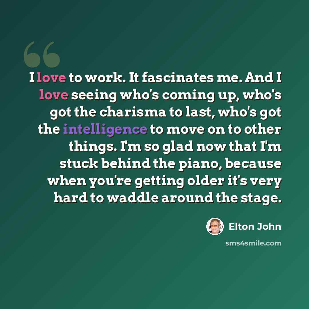 “I love to work. It fascinates me. And I love seeing who's coming up, who's got the charisma to last, who's got the intelligence to move on to other things. I'm so glad now that I'm stuck behind the piano, because when you're getting older it's very hard to waddle around the stage.” quote by Elton John