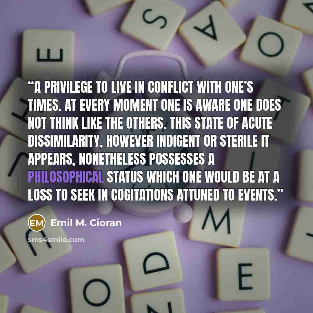 “A privilege to live in conflict with one’s times. At every moment one is aware one does not think like the others. This state of acute dissimilarity, however indigent or sterile it appears, nonetheless possesses a philosophical status which one would be at a loss to seek in cogitations attuned to…” quote by Emil M. Cioran
