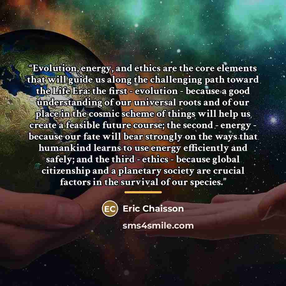 “Evolution, energy, and ethics are the core elements that will guide us along the challenging path toward the Life Era: the first - evolution - because a good understanding of our universal roots and of our place in the cosmic scheme of things will help us create a feasible future course; the…” quote by Eric Chaisson