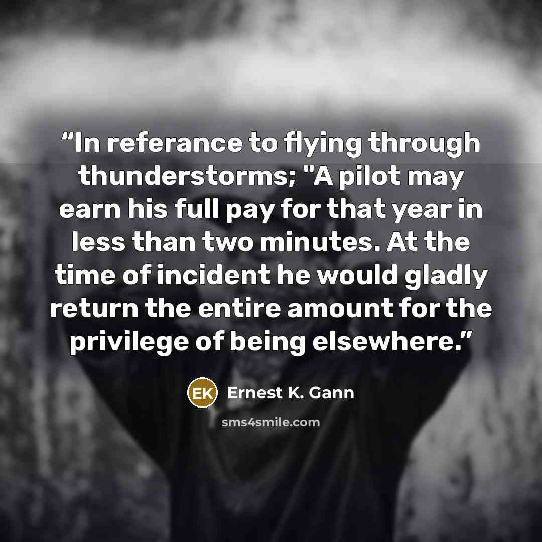 “In referance to flying through thunderstorms; "A pilot may earn his full pay for that year in less than two minutes. At the time of incident he would gladly return the entire amount for the privilege of being elsewhere.” quote by Ernest K. Gann