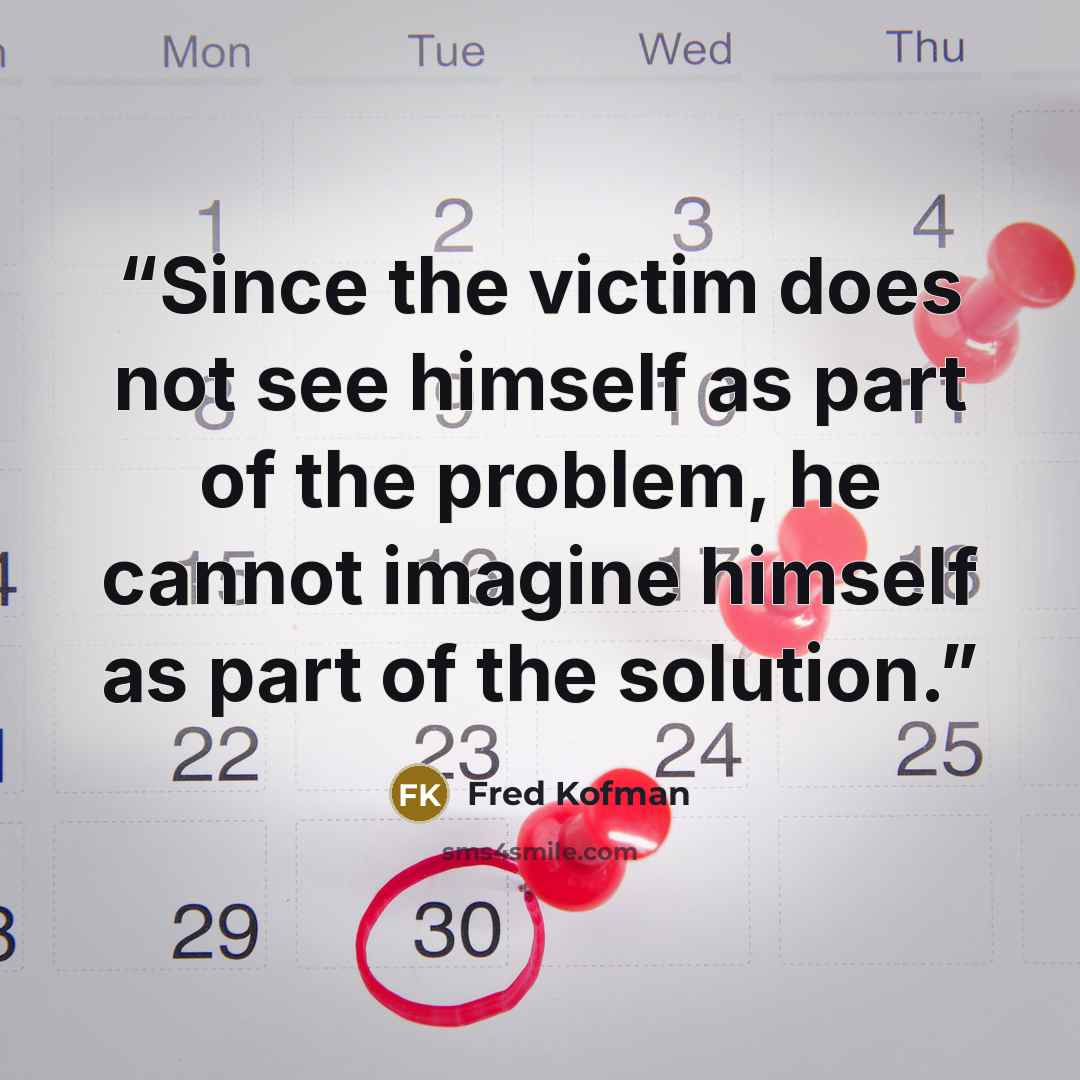 “Since the victim does not see himself as part of the problem, he cannot imagine himself as part of the solution.” quote by Fred Kofman