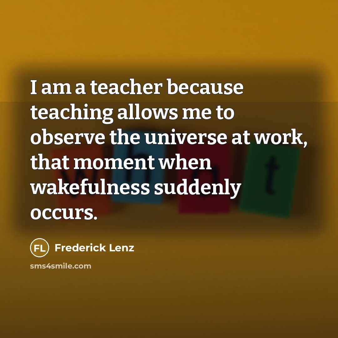 “I am a teacher because teaching allows me to observe the universe at work, that moment when wakefulness suddenly occurs.” quote by Frederick Lenz