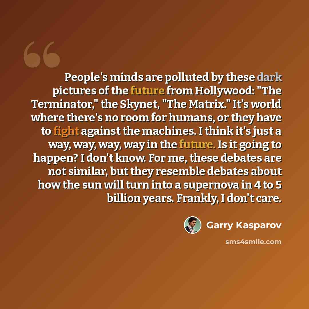 “People's minds are polluted by these dark pictures of the future from Hollywood: "The Terminator," the Skynet, "The Matrix." It's world where there's no room for humans, or they have to fight against the machines. I think it's just a way, way, way, way in the future. Is it going to happen? I don't…” quote by Garry Kasparov