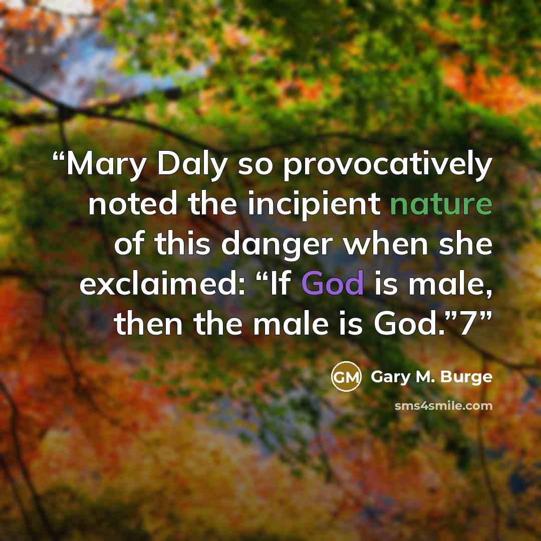 “Mary Daly so provocatively noted the incipient nature of this danger when she exclaimed: “If God is male, then the male is God.”7” quote by Gary M. Burge
