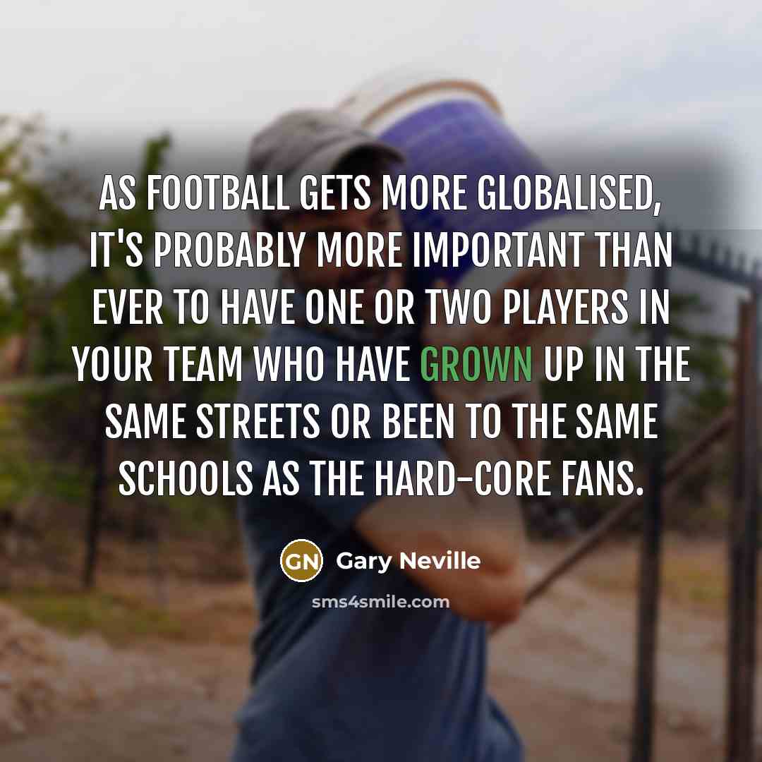 “As football gets more globalised, it's probably more important than ever to have one or two players in your team who have grown up in the same streets or been to the same schools as the hard-core fans.” quote by Gary Neville