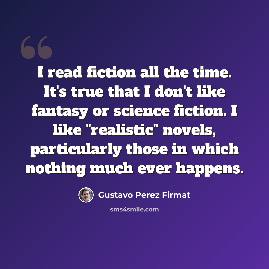 “I read fiction all the time. It's true that I don't like fantasy or science fiction. I like "realistic" novels, particularly those in which nothing much ever happens.” quote by Gustavo Perez Firmat