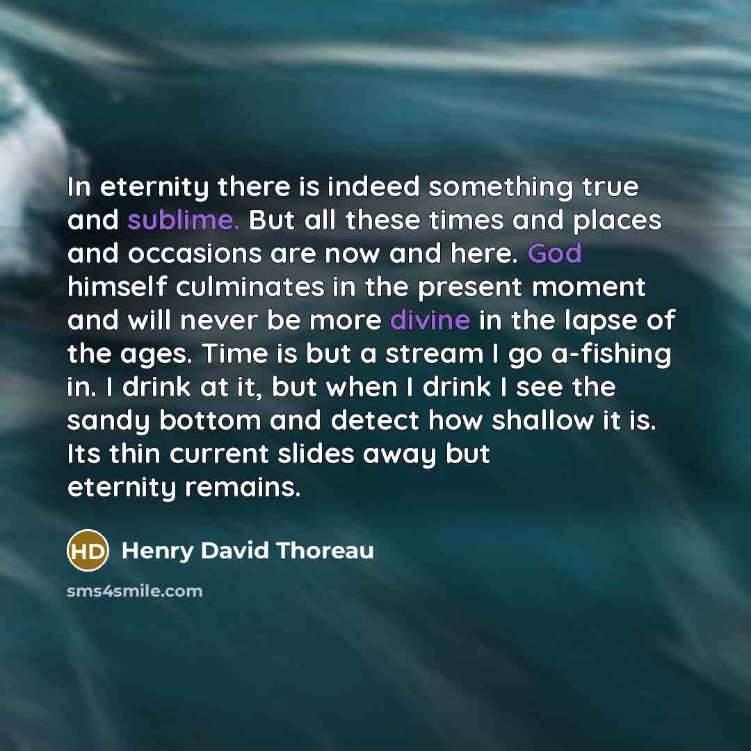 “In eternity there is indeed something true and sublime. But all these times and places and occasions are now and here. God himself culminates in the present moment and will never be more divine in the lapse of the ages. Time is but a stream I go a-fishing in. I drink at it, but when I drink I see…” quote by Henry David Thoreau