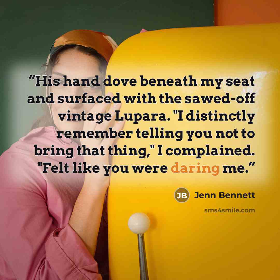 “His hand dove beneath my seat and surfaced with the sawed-off vintage Lupara. "I distinctly remember telling you not to bring that thing," I complained. "Felt like you were daring me.” quote by Jenn Bennett